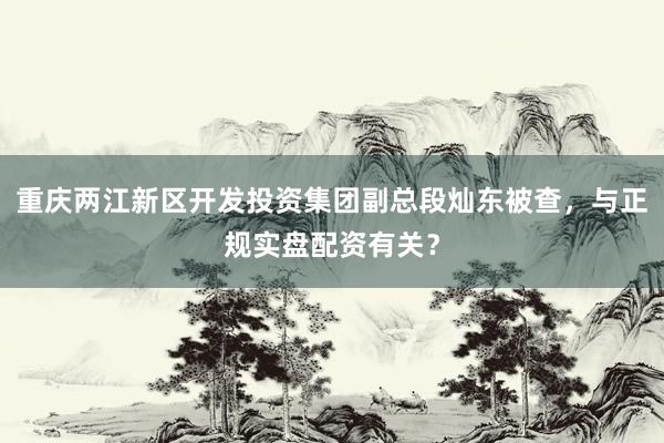 重庆两江新区开发投资集团副总段灿东被查，与正规实盘配资有关？