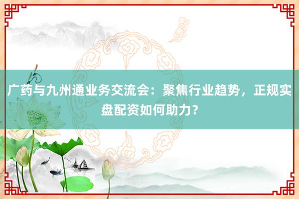 广药与九州通业务交流会：聚焦行业趋势，正规实盘配资如何助力？