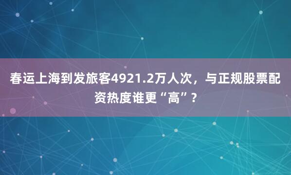 春运上海到发旅客4921.2万人次，与正规股票配资热度谁更“高”？