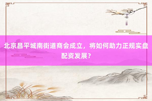 北京昌平城南街道商会成立，将如何助力正规实盘配资发展？