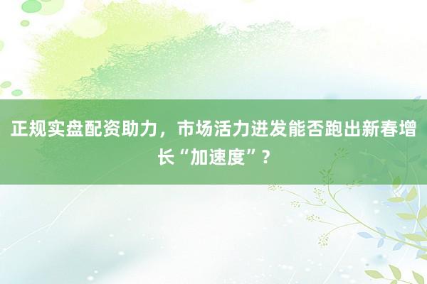 正规实盘配资助力，市场活力迸发能否跑出新春增长“加速度”？