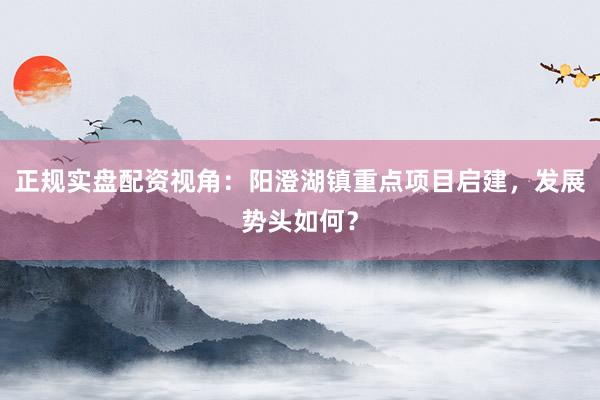 正规实盘配资视角：阳澄湖镇重点项目启建，发展势头如何？