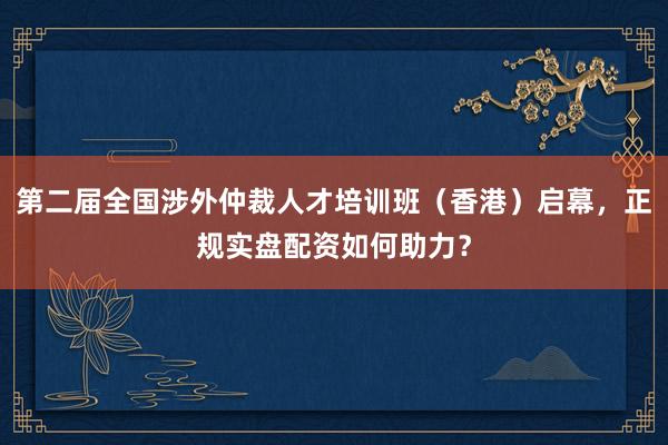 第二届全国涉外仲裁人才培训班（香港）启幕，正规实盘配资如何助力？