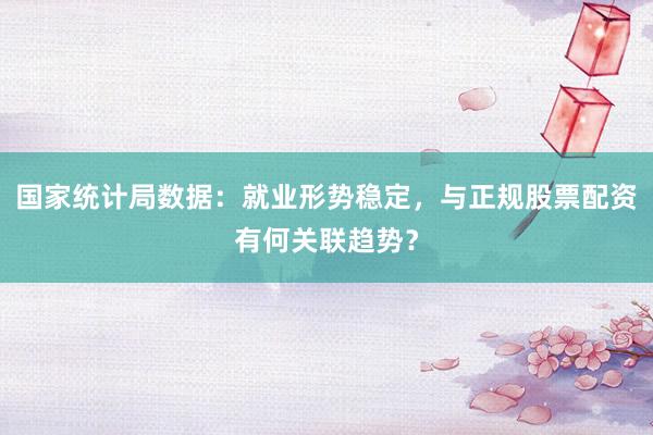 国家统计局数据：就业形势稳定，与正规股票配资有何关联趋势？