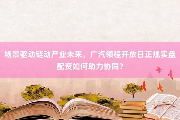 场景驱动链动产业未来，广汽领程开放日正规实盘配资如何助力协同？
