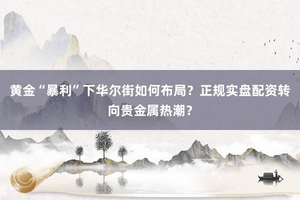 黄金“暴利”下华尔街如何布局？正规实盘配资转向贵金属热潮？