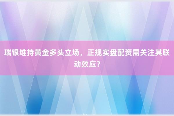 瑞银维持黄金多头立场，正规实盘配资需关注其联动效应？