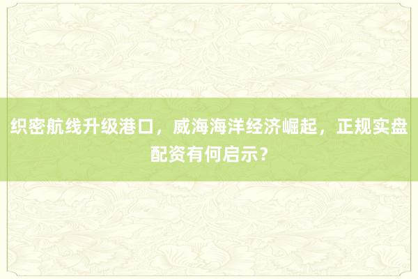 织密航线升级港口，威海海洋经济崛起，正规实盘配资有何启示？