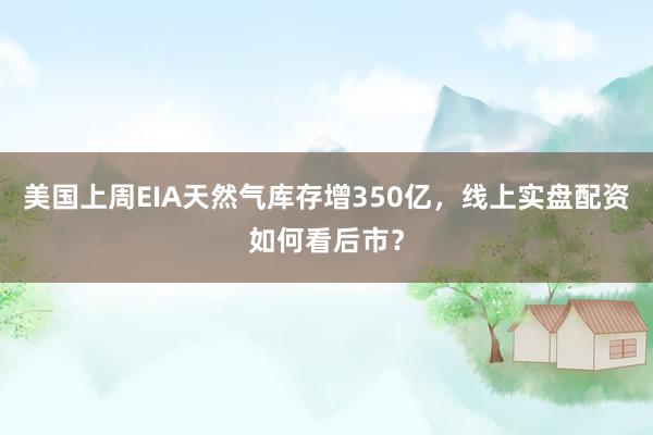 美国上周EIA天然气库存增350亿，线上实盘配资如何看后市？