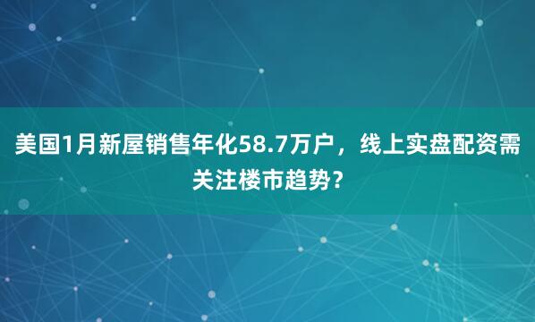 美国1月新屋销售年化58.7万户，线上实盘配资需关注楼市趋势？