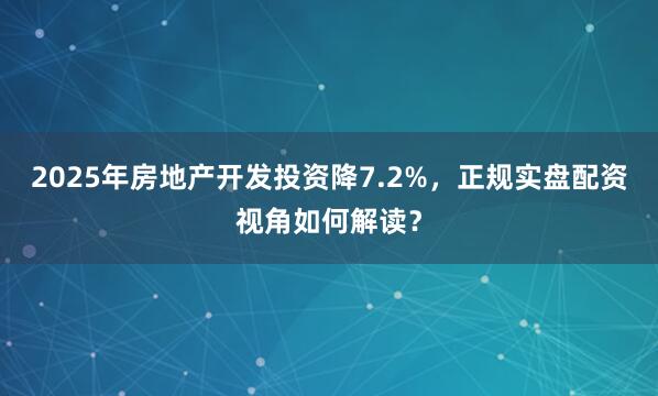 2025年房地产开发投资降7.2%，正规实盘配资视角如何解读？
