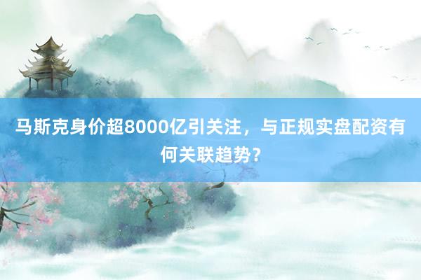 马斯克身价超8000亿引关注，与正规实盘配资有何关联趋势？