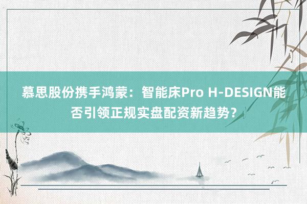 慕思股份携手鸿蒙：智能床Pro H-DESIGN能否引领正规实盘配资新趋势？