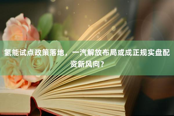 氢能试点政策落地，一汽解放布局或成正规实盘配资新风向？