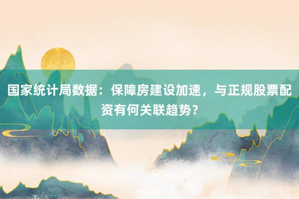 国家统计局数据：保障房建设加速，与正规股票配资有何关联趋势？