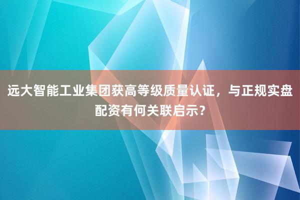 远大智能工业集团获高等级质量认证，与正规实盘配资有何关联启示？