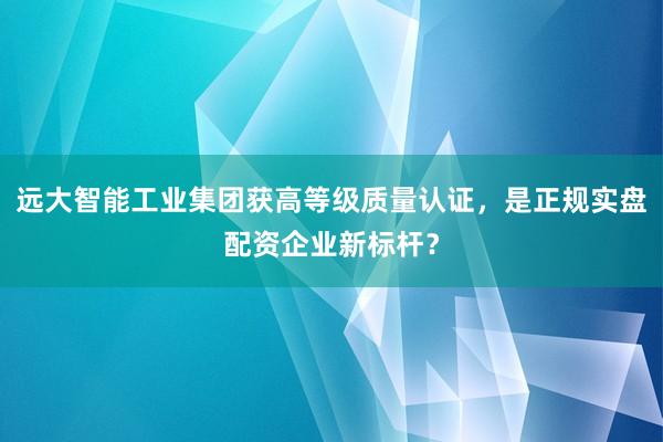 远大智能工业集团获高等级质量认证，是正规实盘配资企业新标杆？