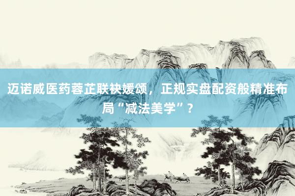 迈诺威医药蓉芷联袂媛颂，正规实盘配资般精准布局“减法美学”？