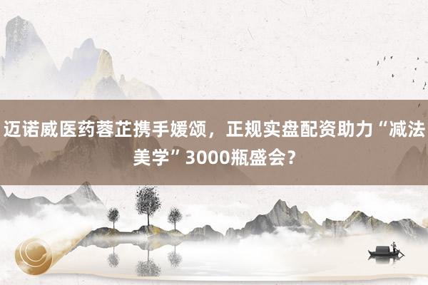 迈诺威医药蓉芷携手媛颂，正规实盘配资助力“减法美学”3000瓶盛会？