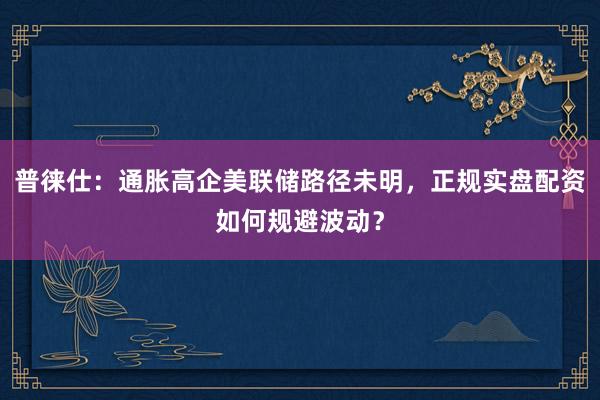 普徕仕：通胀高企美联储路径未明，正规实盘配资如何规避波动？