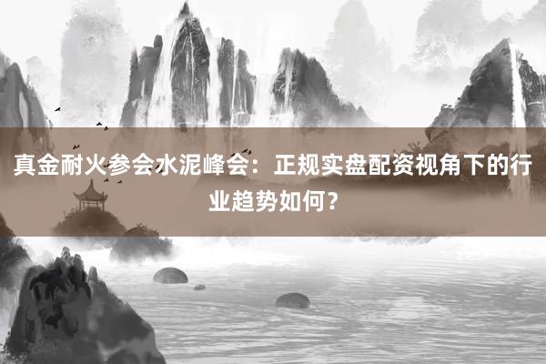 真金耐火参会水泥峰会：正规实盘配资视角下的行业趋势如何？
