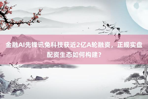 金融AI先锋讯兔科技获近2亿A轮融资，正规实盘配资生态如何构建？