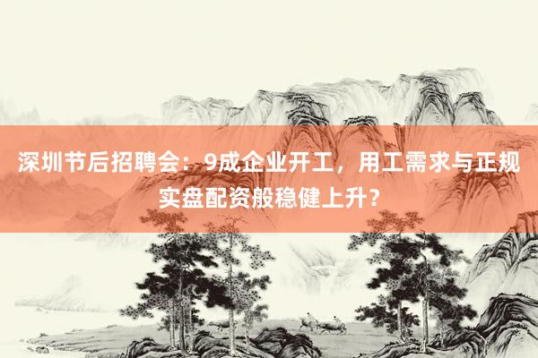 深圳节后招聘会：9成企业开工，用工需求与正规实盘配资般稳健上升？
