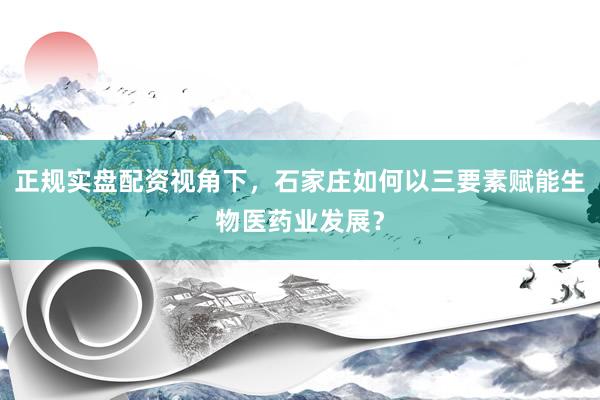 正规实盘配资视角下，石家庄如何以三要素赋能生物医药业发展？