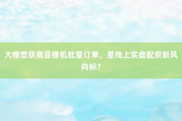大橡塑获南亚橡机批量订单，是线上实盘配资新风向标？