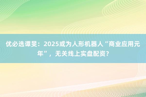 优必选谭旻：2025或为人形机器人“商业应用元年”，无关线上实盘配资？