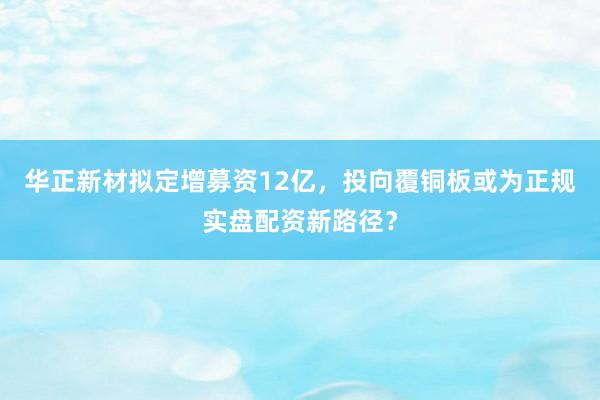 华正新材拟定增募资12亿，投向覆铜板或为正规实盘配资新路径？