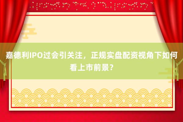 嘉德利IPO过会引关注，正规实盘配资视角下如何看上市前景？