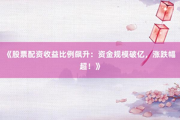 《股票配资收益比例飙升：资金规模破亿，涨跌幅超！》