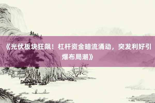 《光伏板块狂飙！杠杆资金暗流涌动，突发利好引爆布局潮》