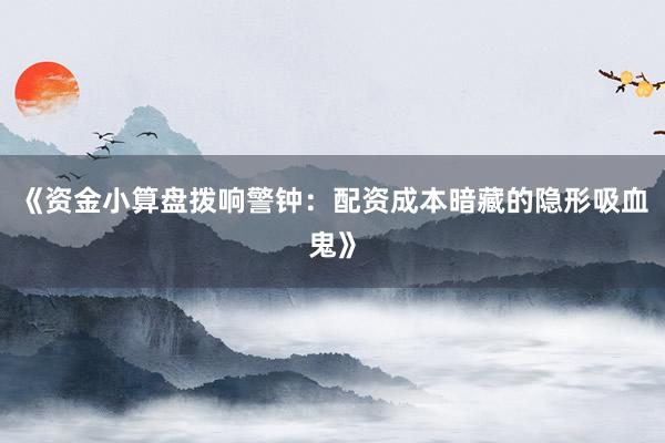 《资金小算盘拨响警钟：配资成本暗藏的隐形吸血鬼》