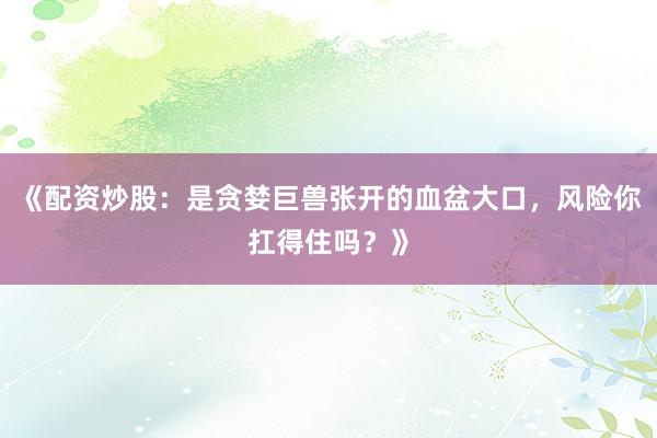 《配资炒股：是贪婪巨兽张开的血盆大口，风险你扛得住吗？》