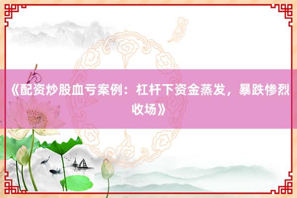 《配资炒股血亏案例：杠杆下资金蒸发，暴跌惨烈收场》
