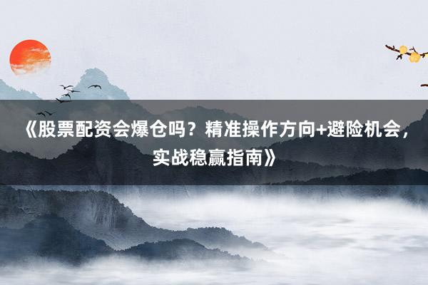 《股票配资会爆仓吗？精准操作方向+避险机会，实战稳赢指南》
