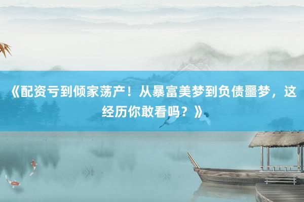 《配资亏到倾家荡产！从暴富美梦到负债噩梦，这经历你敢看吗？》