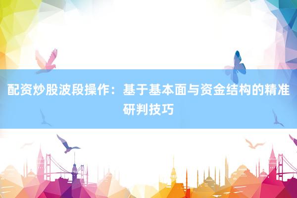 配资炒股波段操作：基于基本面与资金结构的精准研判技巧