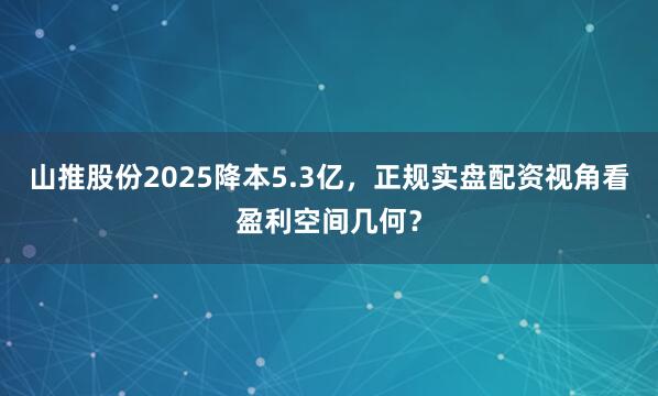 山推股份2025降本5.3亿，正规实盘配资视角看盈利空间几何？