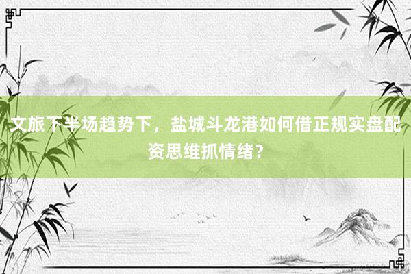 文旅下半场趋势下，盐城斗龙港如何借正规实盘配资思维抓情绪？