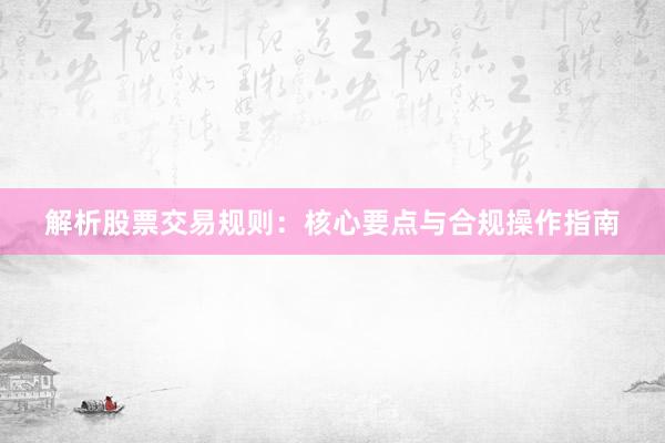 解析股票交易规则：核心要点与合规操作指南