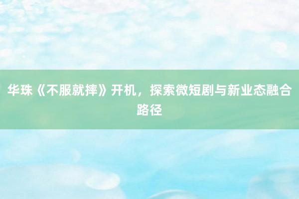 华珠《不服就摔》开机，探索微短剧与新业态融合路径