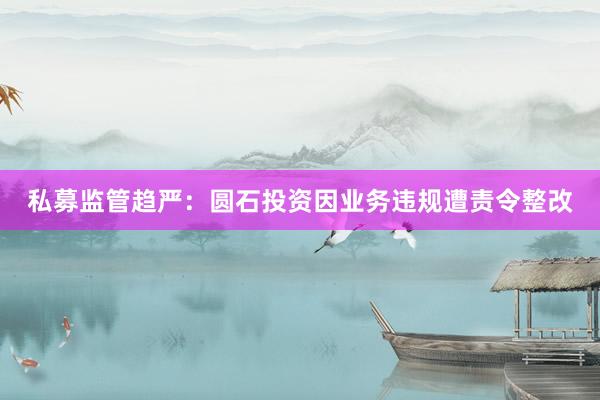 私募监管趋严：圆石投资因业务违规遭责令整改