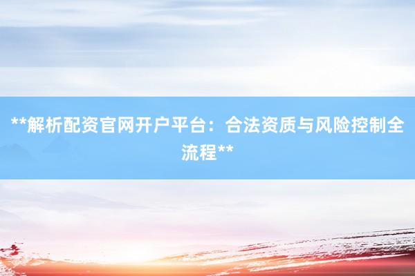 **解析配资官网开户平台：合法资质与风险控制全流程**