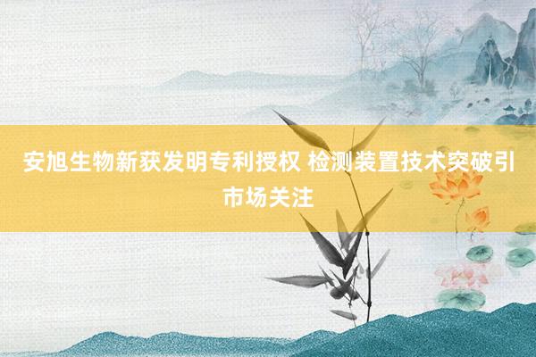 安旭生物新获发明专利授权 检测装置技术突破引市场关注