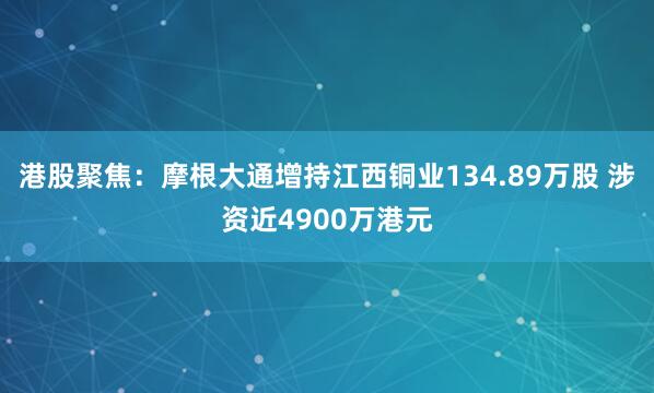 港股聚焦：摩根大通增持江西铜业134.89万股 涉资近4900万港元