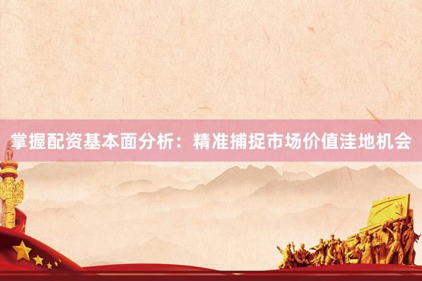 掌握配资基本面分析：精准捕捉市场价值洼地机会