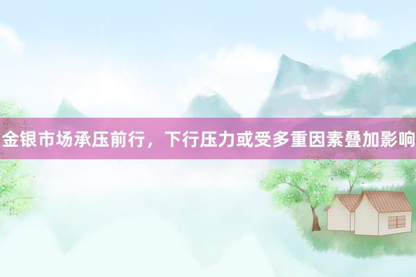 金银市场承压前行，下行压力或受多重因素叠加影响